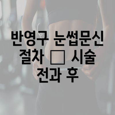 반영구 눈썹문신 절차 – 시술 전과 후